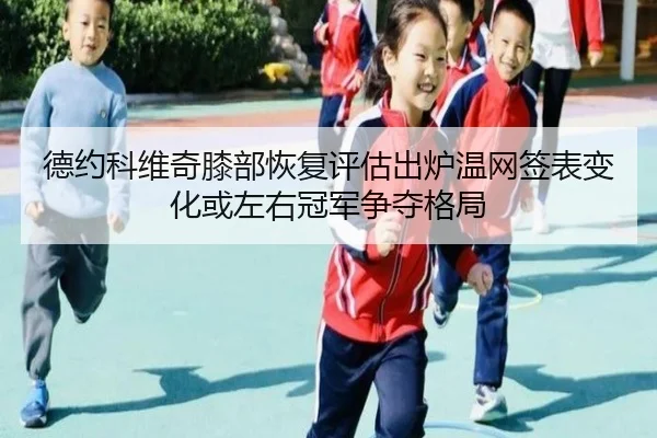 德约科维奇膝部恢复评估出炉温网签表变化或左右冠军争夺格局 | ag