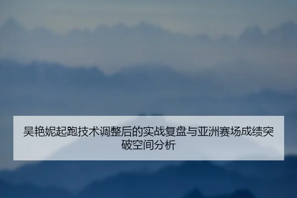 吴艳妮起跑技术调整后的实战复盘与亚洲赛场成绩突破空间分析